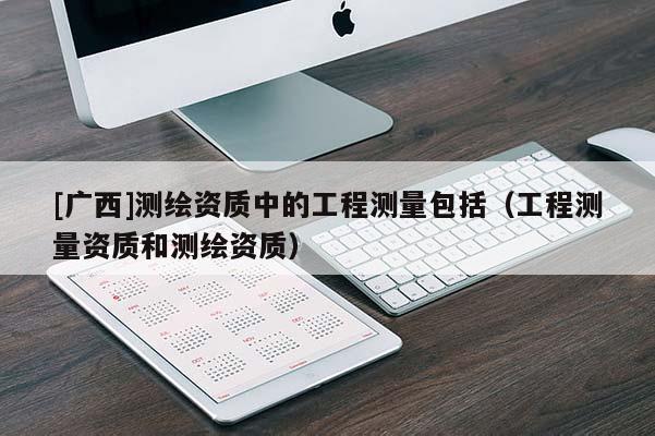 [广西]测绘资质中的工程测量包括（工程测量资质和测绘资质）