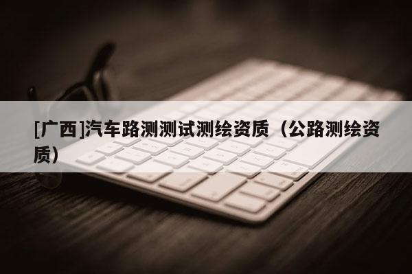[广西]汽车路测测试测绘资质（公路测绘资质）