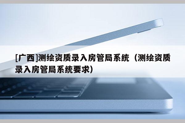 [广西]测绘资质录入房管局系统（测绘资质录入房管局系统要求）