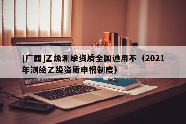[广西]乙级测绘资质全国通用不（2021年测绘乙级资质申报制度）