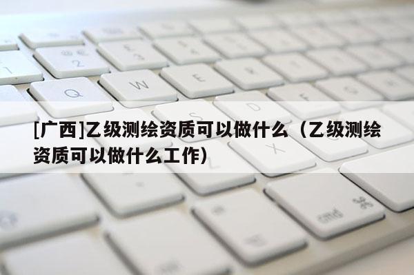 [广西]乙级测绘资质可以做什么（乙级测绘资质可以做什么工作）