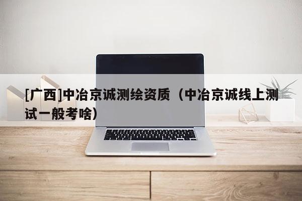 [广西]中冶京诚测绘资质（中冶京诚线上测试一般考啥）