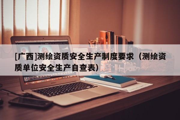 [广西]测绘资质安全生产制度要求（测绘资质单位安全生产自查表）