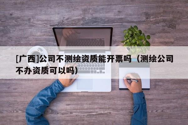 [广西]公司不测绘资质能开票吗（测绘公司不办资质可以吗）