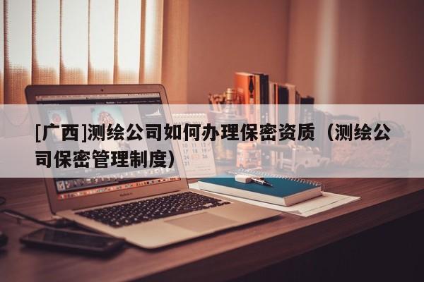 [广西]测绘公司如何办理保密资质（测绘公司保密管理制度）