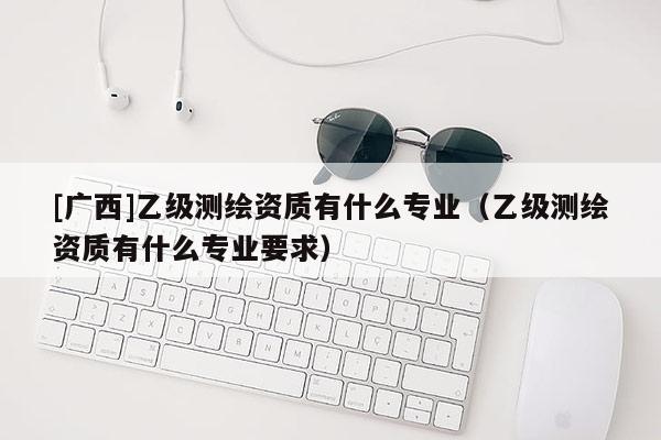 [广西]乙级测绘资质有什么专业（乙级测绘资质有什么专业要求）