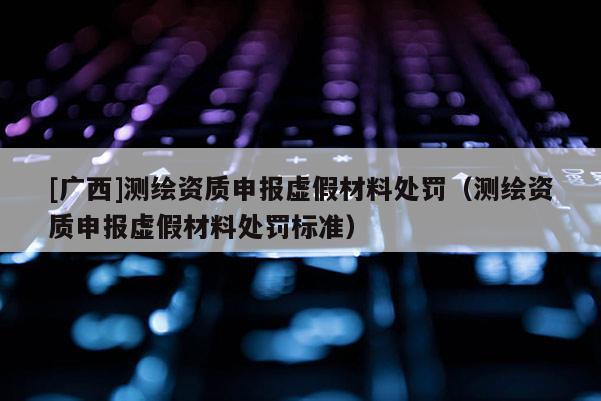 [广西]测绘资质申报虚假材料处罚（测绘资质申报虚假材料处罚标准）