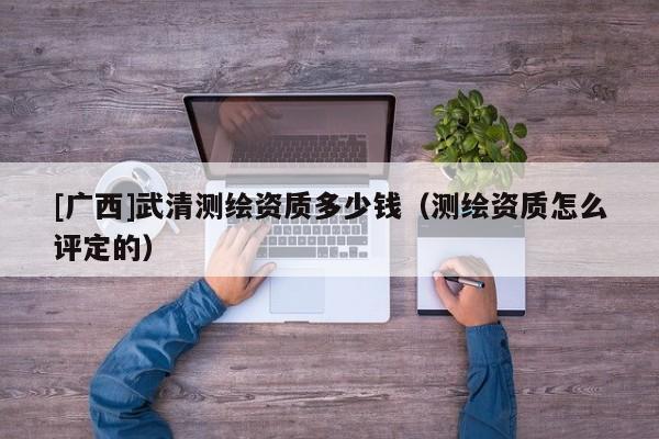 [广西]武清测绘资质多少钱（测绘资质怎么评定的）