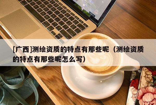 [广西]测绘资质的特点有那些呢（测绘资质的特点有那些呢怎么写）