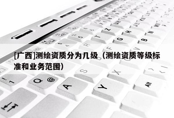 [广西]测绘资质分为几级（测绘资质等级标准和业务范围）