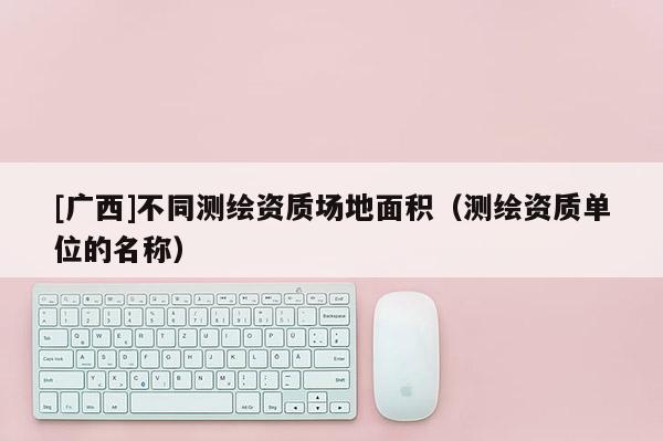 [广西]不同测绘资质场地面积（测绘资质单位的名称）