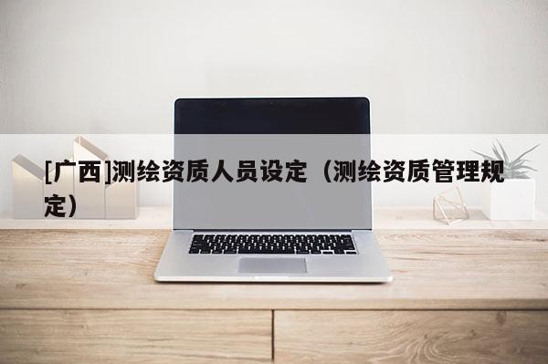 [广西]测绘资质人员设定（测绘资质管理规定）