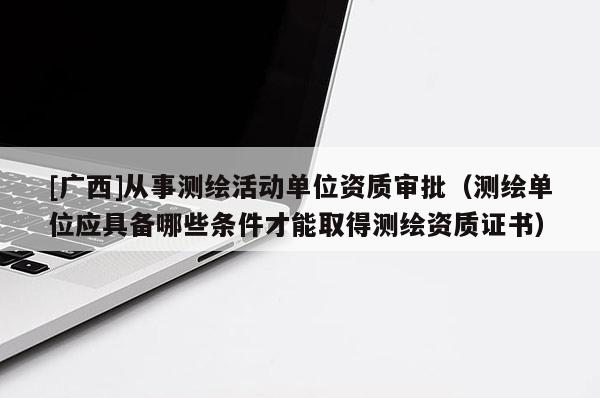 [广西]从事测绘活动单位资质审批（测绘单位应具备哪些条件才能取得测绘资质证书）