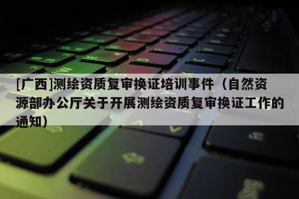 [广西]测绘资质复审换证培训事件（自然资源部办公厅关于开展测绘资质复审换证工作的通知）