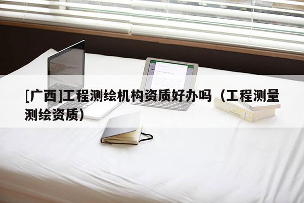 [广西]工程测绘机构资质好办吗（工程测量测绘资质）