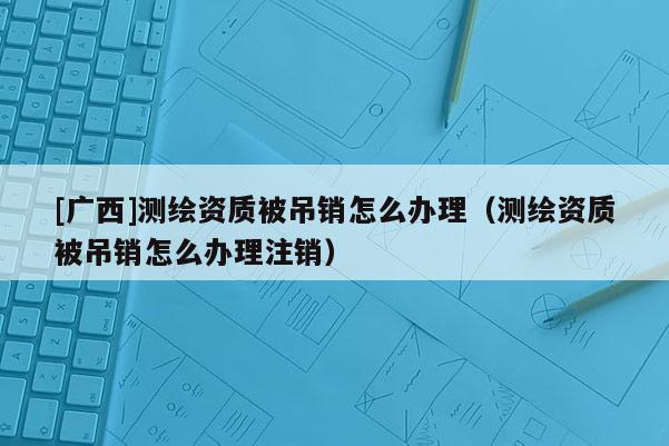 [广西]测绘资质被吊销怎么办理（测绘资质被吊销怎么办理注销）