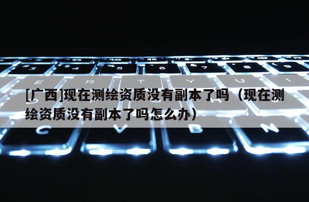 [广西]现在测绘资质没有副本了吗（现在测绘资质没有副本了吗怎么办）