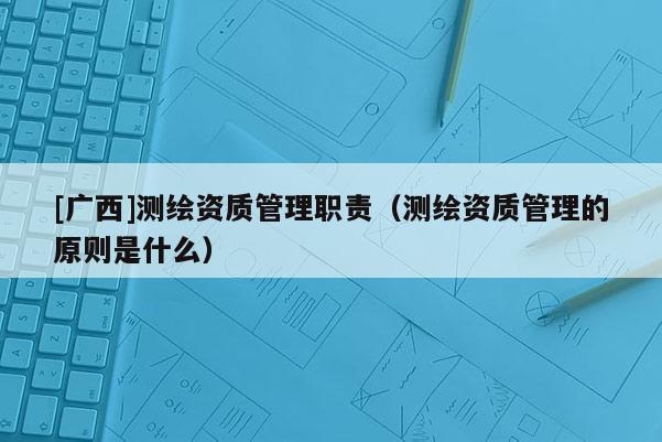 [广西]测绘资质管理职责（测绘资质管理的原则是什么）