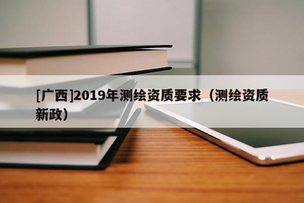 [广西]2019年测绘资质要求（测绘资质新政）