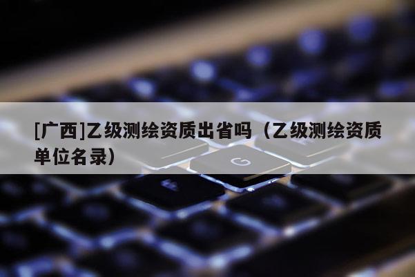 [广西]乙级测绘资质出省吗（乙级测绘资质单位名录）