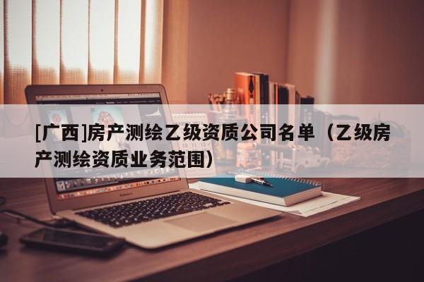 [广西]房产测绘乙级资质公司名单（乙级房产测绘资质业务范围）
