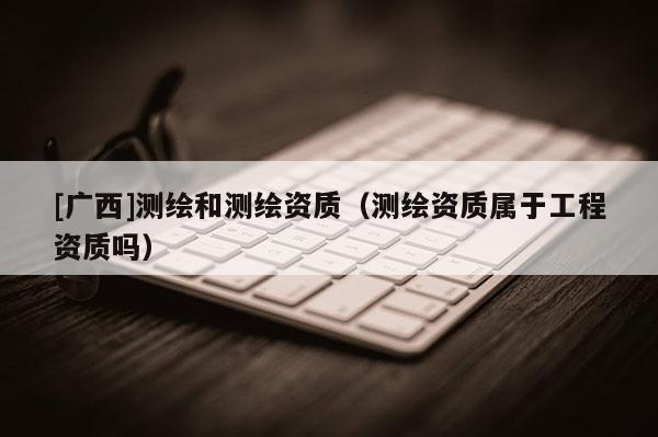 [广西]测绘和测绘资质（测绘资质属于工程资质吗）