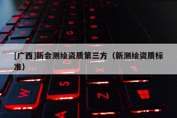 [广西]新会测绘资质第三方（新测绘资质标准）