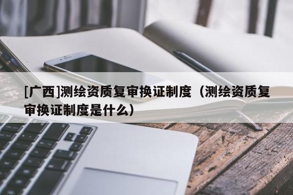 [广西]测绘资质复审换证制度（测绘资质复审换证制度是什么）