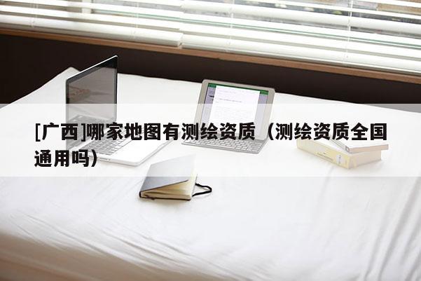 [广西]哪家地图有测绘资质（测绘资质全国通用吗）