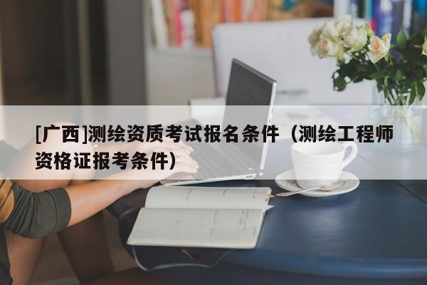 [广西]测绘资质考试报名条件（测绘工程师资格证报考条件）