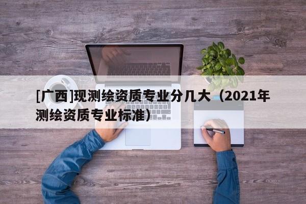 [广西]现测绘资质专业分几大（2021年测绘资质专业标准）