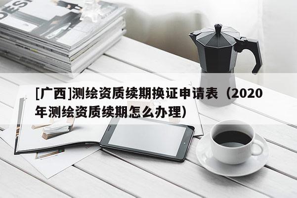 [广西]测绘资质续期换证申请表（2020年测绘资质续期怎么办理）