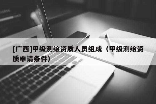 [广西]甲级测绘资质人员组成（甲级测绘资质申请条件）