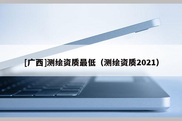 [广西]测绘资质最低（测绘资质2021）