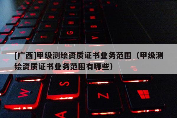 [广西]甲级测绘资质证书业务范围（甲级测绘资质证书业务范围有哪些）