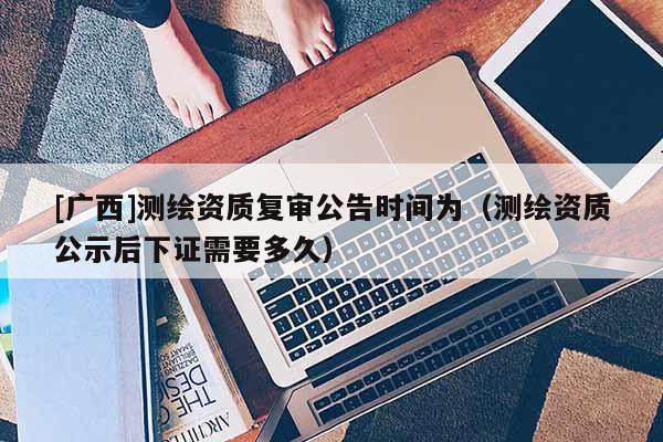 [广西]测绘资质复审公告时间为（测绘资质公示后下证需要多久）