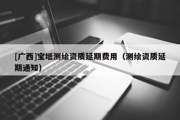[广西]宝坻测绘资质延期费用（测绘资质延期通知）