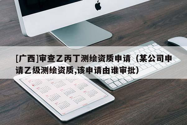[广西]审查乙丙丁测绘资质申请（某公司申请乙级测绘资质,该申请由谁审批）