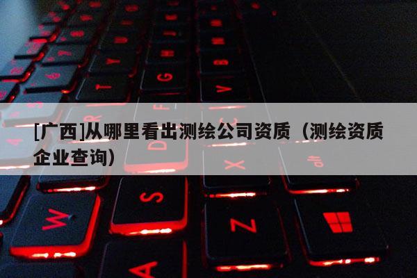[广西]从哪里看出测绘公司资质（测绘资质企业查询）