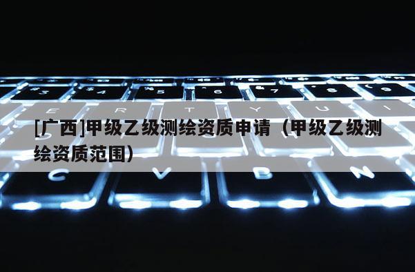 [广西]甲级乙级测绘资质申请（甲级乙级测绘资质范围）