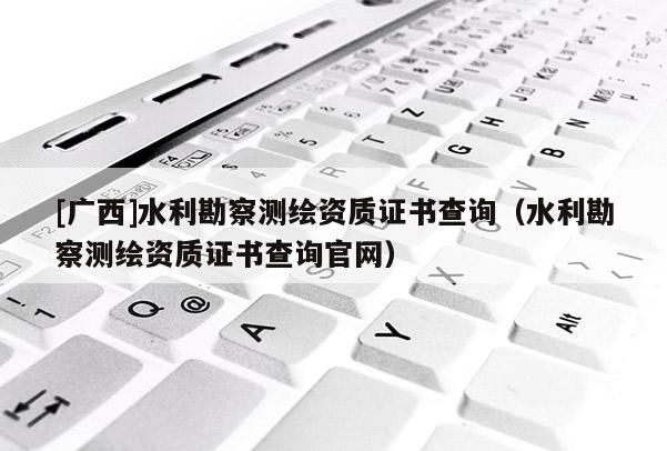 [广西]水利勘察测绘资质证书查询（水利勘察测绘资质证书查询官网）