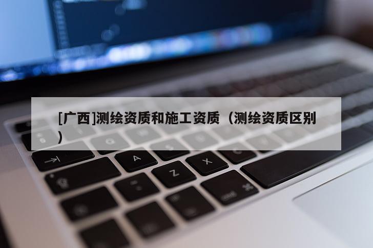 [广西]测绘资质和施工资质（测绘资质区别）