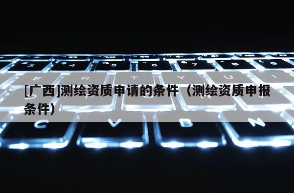 [广西]测绘资质申请的条件（测绘资质申报条件）