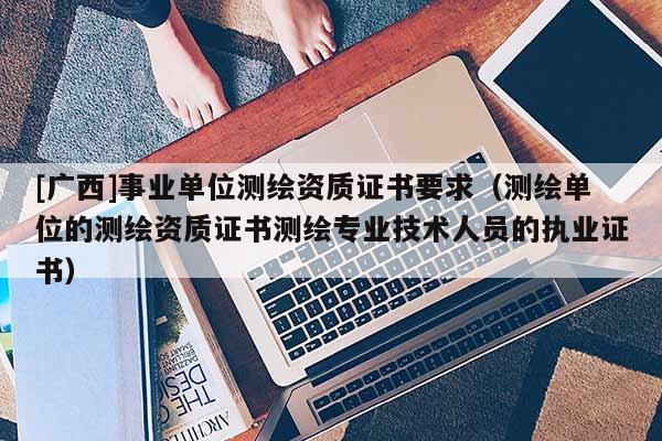 [广西]事业单位测绘资质证书要求（测绘单位的测绘资质证书测绘专业技术人员的执业证书）