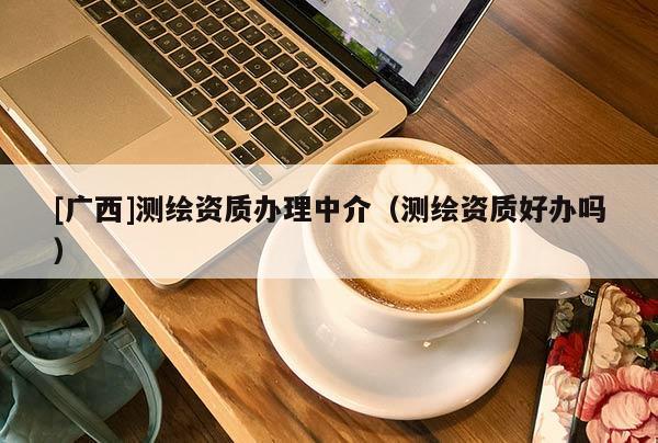 [广西]测绘资质办理中介（测绘资质好办吗）