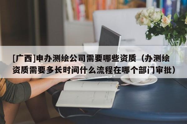 [广西]申办测绘公司需要哪些资质（办测绘资质需要多长时间什么流程在哪个部门审批）