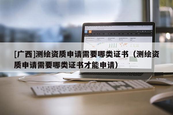 [广西]测绘资质申请需要哪类证书（测绘资质申请需要哪类证书才能申请）