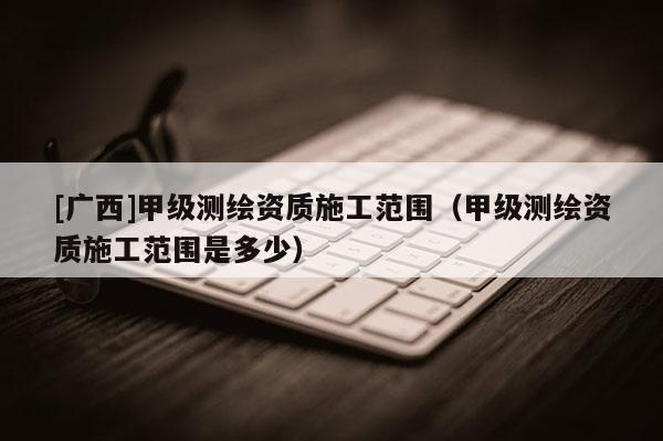 [广西]甲级测绘资质施工范围（甲级测绘资质施工范围是多少）