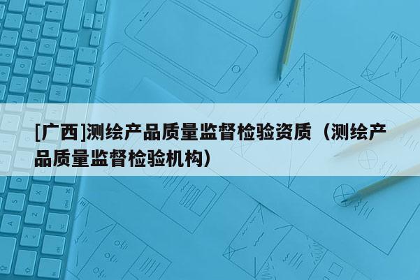 [广西]测绘产品质量监督检验资质（测绘产品质量监督检验机构）