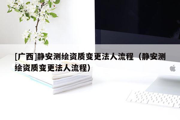 [广西]静安测绘资质变更法人流程（静安测绘资质变更法人流程）